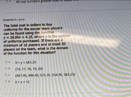 All real numbers greater man
Question 3 d paro
The total cost in dollars to buy
can be found using the function uniforms for the soccer team players
of uniforms purchased. If there area y=28.95x+4.25 where x is the number
minimum of 16 players and at most 20
of the function for this situation? players on the team, what is the domain
0
 16,17,18,19,20
 467,45,496.40,525,35,554.30,s83.25
d 0