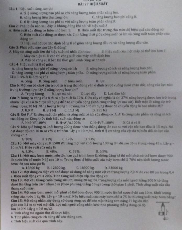hiệu suất
Câu 1: Hiệu suất càng cao thì
A. tỉ lệ năng lượng hao phí so với năng lượng toàn phần càng lớn.
B. năng lượng tiêu thụ càng lớn. C. năng lượng hao phi càng ít.
D. tỉ lệ năng lượng hao phí so với năng lượng toàn phần càng ít.
Cầu 2: Phát biểu nào sau đây là không đúng khi nói về hiệu suất?
A. Hiệu suất của động cơ luôn nhỏ hơn 1. B. Hiệu suất đặc trưng cho mức độ hiệu quả của động cơ
C. Hiệu suất của động cơ được xác định bằng tỉ số giữa công suất có ích và công suất toàn phần của
động cơ
D. Hiệu suất được xác định bằng tỉ số giữa năng lượng đầu ra và năng lượng đầu vào.
* Câu 3: Phát biểu nào sau đây là đúng?
A. Máy có công suất lớn thì hiệu suất nó nhất định cao B. Hiệu suất của một máy có thể lớn hơn 1
C. Máy có hiệu suất cao thì công suất của máy nhất định lớn
D. Máy có công suất lớn thì thời gian sinh công sẽ nhanh
Câu 4: Hiệu suất là tỉ số giữa
A. năng lượng hao phí và năng lượng có ích B. năng lượng có ích và năng lượng hao phi.
C. năng lượng hao phí và năng lượng toàn phần. D. năng lượng có ích và năng lượng toàn phần.
Câu 5: kW.h là đơn vị của D. lực.
A. công B. công suất. C. hiệu suất.
Cầu 6: Một em bê chơi cầu trượt từ trạng thái đứng yên ở đinh trượt xuống dưới chân đốc, công của lực nào
trong trường hợp này là năng lượng hao phí?
A. Trọng lượng B. Lực ma sát C. Lực đẩy D. Lực đàn hồi
Cầu 7: Động cơ xăng của ô tô có hiệu suất là 27%. Điều này có nghĩa là chỉ 27% năng lượng được lưu trở trong
nhiên liệu của ô tô được sử dụng để ô tô chuyển động (sinh công thắng lực ma sát). Biết một lit xãng dự trữ
năng lượng 30 MJ. Năng lượng trong 1 lít xăng mà ô tô sử dụng được để chuyển động là bao nhiều Mỹ?
A. 8,0 M] B. 8,1 MJ C. 11,1 MJ D. 111 M]
Cầu 8: Gọi P, P' là công suất tàn phần và công suất có ích của động cơ. A, A' là công toàn phần và công có ích
của động cơ. Công thức tính hiệu suất của động cơ
A. H=P'/P.100% B. H=A'/ /A.100% C. H=P/P'.100% D. Cá A và B
Cầu 9: Một quả bóng có khối lượng 200 g được ném thắng đứng lên cao so với vận tốc ban đầu là 15 m/s. Nó
đạt được độ cao 10 m so với vị trí ném. Lấy g=10m/s2 , tính tí lệ cơ năng của vật đã bị biển đổi do lực cản
không khí?
A. 10% B. 11% C. 12% D. 13%
Cầu 10: Một máy công suất 1500 W, năng một vật khối lượng 100 kg lên độ cao 36 m trong vòng 45 s. Lãy g=
10 m/s2. Hiệu suất của máy là
A. 5,3%. B. 48%. C. 53% D. 6,5%.
Cầu 11: Một máy bơm nước, nếu tổn hao quá trình bơm là không đáng kế thì mỗi phút có thể bơm được 900
lít nước lên bể nước ở độ cao 10 m. Trong thực tế hiệu suất của máy bơm chỉ là 70% nên khối lượng nước
bơm lên sau nửa giờ là
A. 15600 kg. B. 12800 kg C. 18900 kg D. 23000 kg.
Câu 12: Một động cơ điện cỡ nhỏ được sử dụng để năng một vật có trọng lượng 2,0 N lên cao 80 cm trong 0,4
s. Hiệu suất động cơ là 20%. Tính Công suất điện cấp cho động cơ.
Cầu 13: Một cầu thang cuốn trong siêu thị mang 20 người, trọng lượng của mỗi người bằng 500 N từ tầng
dưới lên tầng trên cách nhau 6 m (theo phương thắng đứng) trong thời gian 1 phút. Tính công suất của cầu
thang cuốn này:
Câu 14: Một máy bơm nước mỗi phút có thể bơm được 900 lit nước lên bể nước ở độ cao 10 m. Khối lượng
riêng của nước 1 kg/lít. Lãy g=10m/s2 2. Nếu hiệu suất của máy bơm chỉ là 75 % thì công suất máy bơm bằng?
Cầu 15: Một công nhân xây dựng sử dụng ròng rọc để kéo một thùng sơn nặng 27 kg lên dàn
giáo cao 3,1 m so với mặt đất. Lực mà người công nhân keo theo phương thẳng đứng có độ
lớn 310 N. Lấy g=9,8m/s2
a. Tính công mà người thợ đã thực hiện.
b. Tính phần công có ích dùng để kẻo thùng sơn.
c. Tính hiệu suất của quả trình này.