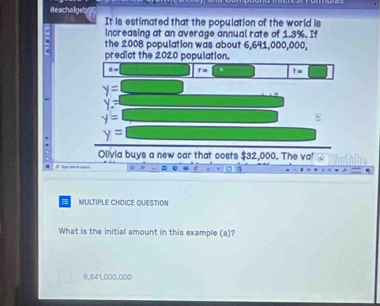 iteachalgeb
It is estimated that the population of the world is
increasing at an average annual rate of 1.3%. If
the 2008 population was about 6,641,000,000,
predict the 2020 population.
a=
r=
t=□
y=
y=
y=
y=
Olivia buys a new car that costs $32,000. The va!
Rw hoe t h
MULTIPLE CHOICE QUESTION
What is the initial amount in this example (a)?
6,641,000,000