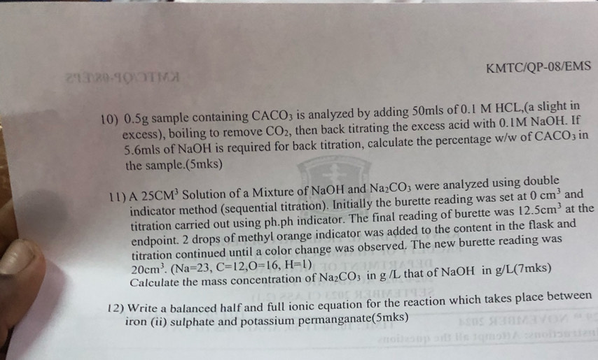 2T330-90OTMX KMTC/QP-08/EMS 
10) 0.5g sample containing CACO₃ is analyzed by adding 50mls of 0.1 M HCL,(a slight in 
excess), boiling to remove CO_2 , then back titrating the excess acid with 0.1M NaOH. If
5.6mls of NaOH is required for back titration, calculate the percentage w/w of CACO3 in 
the sample.(5mks) 
11) A 25CM^3 Solution of a Mixture of NaOH and Na_2CO_3 were analyzed using double and 
indicator method (sequential titration). Initially the burette reading was set at 0cm^3
titration carried out using ph.ph indicator. The final reading of burette was 12.5cm^3 at the 
endpoint. 2 drops of methyl orange indicator was added to the content in the flask and 
titration continued until a color change was observed. The new burette reading was 
Calculate the mass concentration of Naz 20cm^3. (Na=23, C=12, O=16, H=1) CO_3 in g /L that of NaOH in g/L (7mks) 
12) Write a balanced half and full ionic equation for the reaction which takes place between 
iron (ii) sulphate and potassium permanganate(5mks)