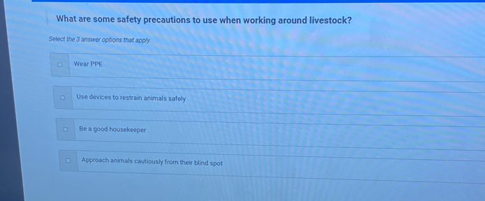 What are some safety precautions to use when working around livestock?
Select the 3 answer options that apply.
Wear PPE
Use devices to restrain animals safely
Be a good housekeeper
Approach animals cautiously from their blind spot