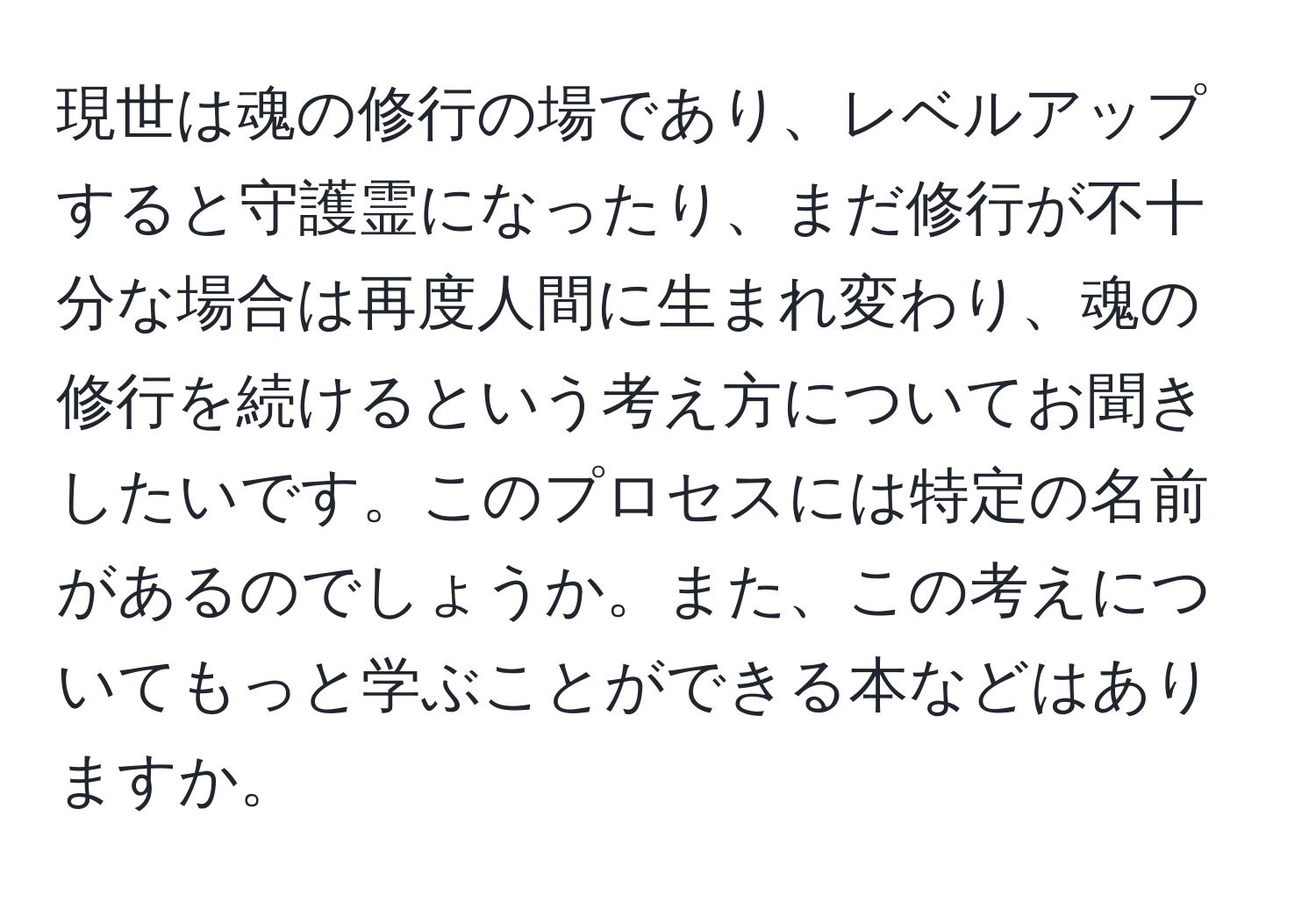 現世は魂の修行の場であり、レベルアップすると守護霊になったり、まだ修行が不十分な場合は再度人間に生まれ変わり、魂の修行を続けるという考え方についてお聞きしたいです。このプロセスには特定の名前があるのでしょうか。また、この考えについてもっと学ぶことができる本などはありますか。