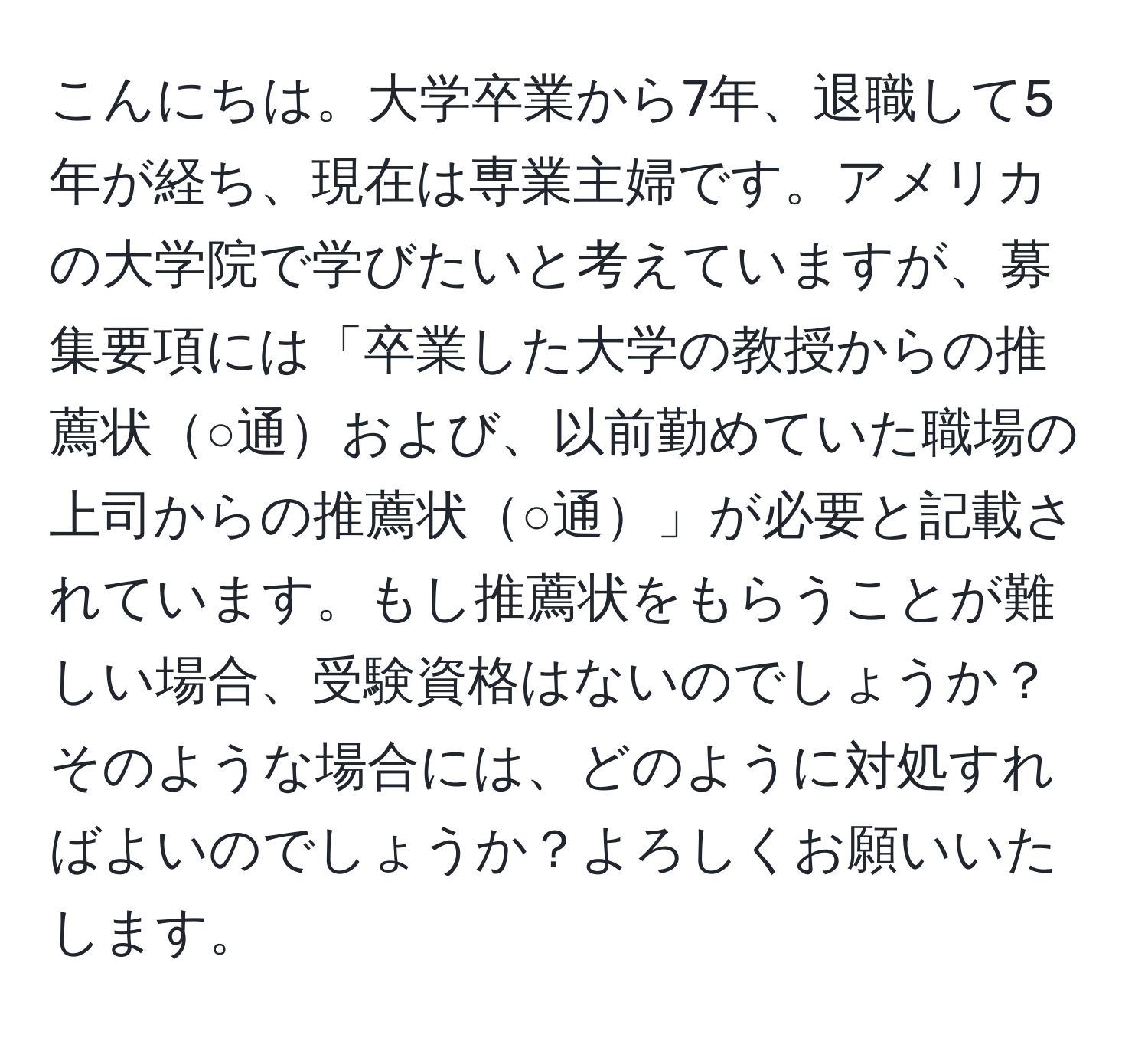 こんにちは。大学卒業から7年、退職して5年が経ち、現在は専業主婦です。アメリカの大学院で学びたいと考えていますが、募集要項には「卒業した大学の教授からの推薦状○通および、以前勤めていた職場の上司からの推薦状○通」が必要と記載されています。もし推薦状をもらうことが難しい場合、受験資格はないのでしょうか？そのような場合には、どのように対処すればよいのでしょうか？よろしくお願いいたします。
