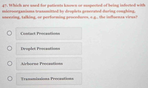 Which are used for patients known or suspected of being infected with
microorganisms transmitted by droplets generated during coughing,
sneezing, talking, or performing procedures, e.g., the influenza virus?
Contact Precautions
Droplet Precautions
Airborne Precautions
Transmissions Precautions