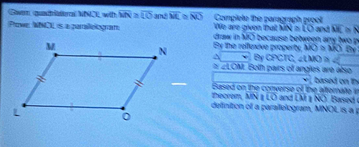 Guer quadriateral NNOL with overline MN≌ overline LO and overline ML≌ overline NO Complete the paragraph proof 
Plove: NNCIL is a parailelogram We are given that MN≌ LO and DE≌ N
draw in MO because between any two 
By the reflexive property, MO≌ MO By 
S CPCTC, ∠ LMO≌
≌ ZLOM. Both pairs of angles are also 
based n t 
Based on the converse of the afternate i 
theorem, MN O and LM NO Based 
definition of a parallelogram, MNOL is a p