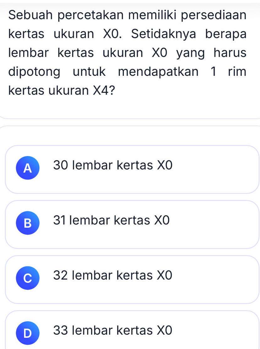 Sebuah percetakan memiliki persediaan
kertas ukuran XO. Setidaknya berapa
lembar kertas ukuran XO yang harus
dipotong untuk mendapatkan 1 rim
kertas ukuran X4?
A 30 lembar kertas XO
B 31 lembar kertas XO
C 32 lembar kertas XO
D 33 lembar kertas XO