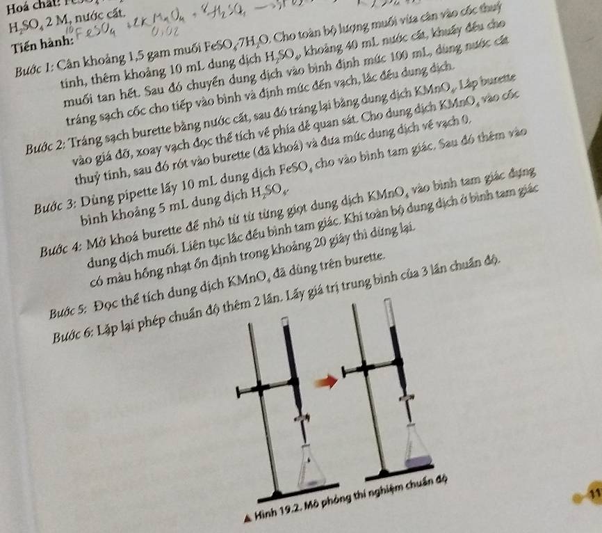 H₂SO₄ 2 M, nước cất. 
Tiến hành: Bước 1: Cân khoảng 1, 5 gam muối FeSO₄7H₂O. Cho toàn bộ lượng muối vừa cân vào cốc thuỷ 
tinh, thêm khoảng 10 mL dung dịch H₂SO,, khoảng 40 mL nước cát, khuẩy đều cho 
muối tan hết. Sau đó chuyển dung dịch vào bình định mức 100 mL, dùng nước cất 
tráng sạch cốc cho tiếp vào bình và định mức đến vạch, lắc đều dung dịch. 
Bước 2: Tráng sạch burette bằng nước cất, sau đó tráng lại bằng dung dịch KMnO Lập burette 
vào giá đỡ, xoay vạch đọc thể tích về phía dễ quan sát. Cho dung dịch KMnO, vào cốc 
thuỷ tinh, sau đó rót vào burette (đã khoá) và đưa mức dung dịch về vạch 0, 
Bước 3: Dùng pipette lấy 10 mL dung dịch FeSO, cho vào bình tam giác. Sau đó thêm vào 
bình khoảng 5 mL dung dịch H₂SO₄ 
Bước 4: Mở khoá burette để nhỏ từ từ từng giọt dung dịch KMnO, vào bình tam giác đựng 
dung dịch muối. Liên tục lắc đều bình tam giác. Khi toàn bộ dung địch ở bình tam giác 
có màu hồng nhạt ổn định trong khoảng 20 giây thì dừng lại. 
Bước 5: Đọc thể tích dung dịch KMnO, đã dùng trên burette 
Bước 6: Lặp lại phép chuẩntrị trung bình của 3 lần chuẩn độ. 
11