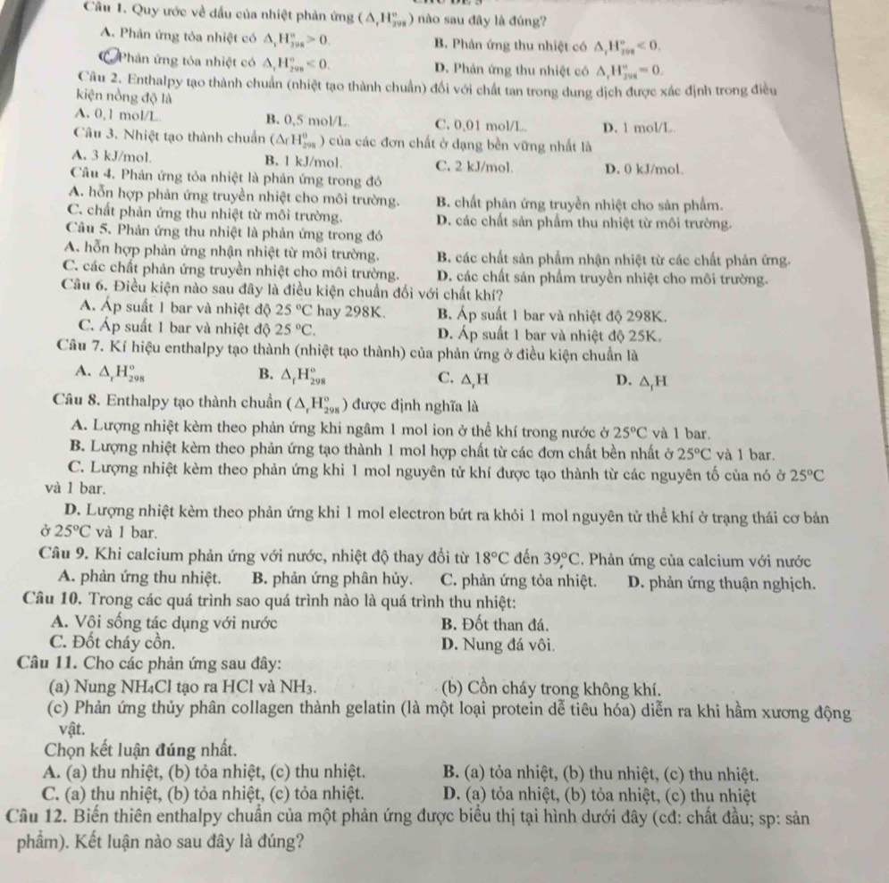 Quy ước về đầu của nhiệt phản ứng (△ ,H_(298)°) nào sau đây là đúng?
A. Phản ứng tỏa nhiệt có △ _1H_(298)°>0. B. Phản ứng thu nhiệt có △ _iH_(ios)°<0.
Phản ứng tóa nhiệt có △ _1H_(298)°<0. D. Phản ứng thu nhiệt có △ _rH_(298)°=0.
Câu 2. Enthalpy tạo thành chuẩn (nhiệt tạo thành chuẩn) đối với chất tan trong dung dịch được xác định trong điều
kiện nồng độ là
A. 0, 1 mol/L B. 0,5 mol/L C. 0,01 mol/L D. 1 mol/L.
Câu 3. Nhiệt tạo thành chuẩn (△ _fH_(298)^0 ) của các đơn chất ở dạng bền vững nhất là
A. 3 kJ/mol. B. 1 kJ/mol. C. 2 kJ/mol. D. 0 kJ/mol.
Câu 4. Phản ứng tỏa nhiệt là phản ứng trong đó
A. hỗn hợp phản ứng truyền nhiệt cho môi trường. B. chất phản ứng truyền nhiệt cho sản phẩm.
C. chất phản ứng thu nhiệt từ môi trường. D. các chất sản phẩm thu nhiệt từ môi trường.
Câu 5. Phản ứng thu nhiệt là phản ứng trong đó
A. hỗn hợp phản ứng nhận nhiệt từ môi trường. B. các chất sản phẩm nhận nhiệt từ các chất phản ứng.
C. các chất phản ứng truyền nhiệt cho môi trường. D. các chất sản phẩm truyền nhiệt cho môi trường.
Câu 6. Điều kiện nào sau đây là điều kiện chuẩn đối với chất khí?
A. Á
x p suất 1 bar và nhiệt độ 25°C hay 298K. B. Áp suất 1 bar và nhiệt độ 298K.
C. Áp suất 1 bar và nhiệt độ 25°C. D. Áp suất 1 bar và nhiệt độ 25K.
Câu 7. Kí hiệu enthalpy tạo thành (nhiệt tạo thành) của phản ứng ở điều kiện chuẩn là
A. △ _rH_(298)^o B. △ _fH_(298)° C. △ _rH △ _1H
D.
Câu 8. Enthalpy tạo thành chuẩn (△ _rH_(298)°) được định nghĩa là
A. Lượng nhiệt kèm theo phản ứng khi ngâm 1 mol ion ở thể khí trong nước ở 25°C và 1 bar.
B. Lượng nhiệt kèm theo phản ứng tạo thành 1 mol hợp chất từ các đơn chất bền nhất ở 25°C và 1 bar.
C. Lượng nhiệt kèm theo phản ứng khi 1 mol nguyên tử khí được tạo thành từ các nguyên tố của nó ở 25°C
và 1 bar.
D. Lượng nhiệt kèm theo phản ứng khi 1 mol electron bứt ra khỏi 1 mol nguyên tử thể khí ở trạng thái cơ bản
Ở 25°C và 1 bar.
Câu 9. Khi calcium phản ứng với nước, nhiệt độ thay đổi từ 18°C đến 39°C. Phản ứng của calcium với nước
A. phản ứng thu nhiệt. B. phản ứng phân hủy. C. phản ứng tỏa nhiệt. D. phản ứng thuận nghịch.
Câu 10. Trong các quá trình sao quá trình nào là quá trình thu nhiệt:
A. Vội sống tác dụng với nước B. Đốt than đá.
C. Đốt cháy cồn. D. Nung đá vôi.
Câu 11. Cho các phản ứng sau đây:
(a) Nung NH₄Cl tạo ra HCl và NH_3 (b) Cồn cháy trong không khí.
(c) Phản ứng thủy phân collagen thành gelatin (là một loại protein dễ tiêu hóa) diễn ra khi hầm xương động
vật.
Chọn kết luận đúng nhất.
A. (a) thu nhiệt, (b) tỏa nhiệt, (c) thu nhiệt. B. (a) tỏa nhiệt, (b) thu nhiệt, (c) thu nhiệt.
C. (a) thu nhiệt, (b) tỏa nhiệt, (c) tỏa nhiệt. D. (a) tỏa nhiệt, (b) tỏa nhiệt, (c) thụ nhiệt
Câu 12. Biến thiên enthalpy chuẩn của một phản ứng được biểu thị tại hình dưới đây (cđ: chất đầu; sp: sản
phẩm). Kết luận nào sau đây là đúng?