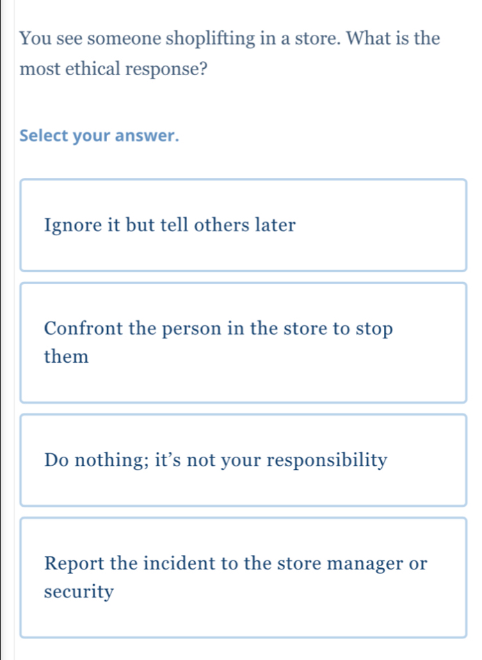 You see someone shoplifting in a store. What is the
most ethical response?
Select your answer.
Ignore it but tell others later
Confront the person in the store to stop
them
Do nothing; it’s not your responsibility
Report the incident to the store manager or
security