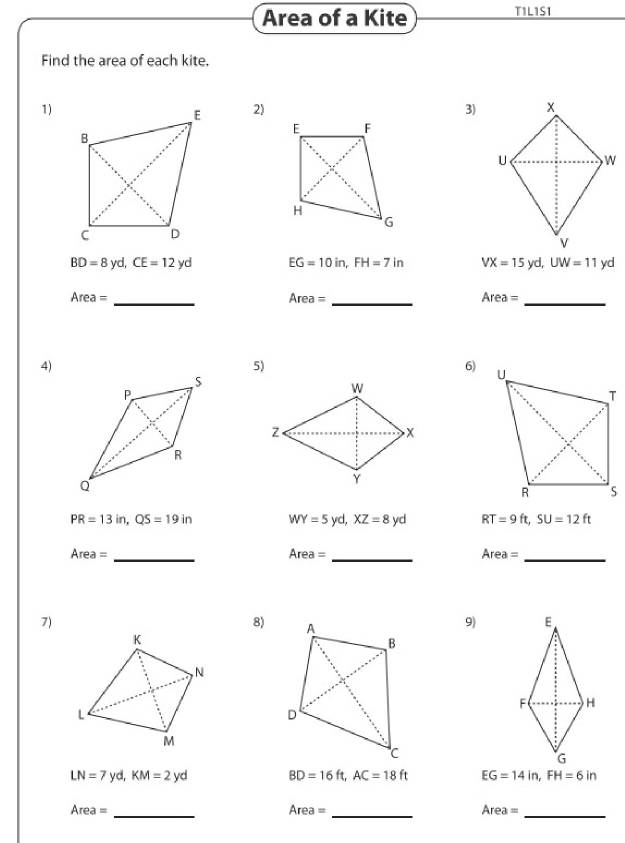 Area of a Kite TIL1SI 
Find the area of each kite. 
1) 
2) 3)
BD=8 yd, CE=12yd EG=10in, FH=7in VX=15yd, UW=11yd
Area= _ 
_ Area=
Area= _ 
4) 
5) 
6)
PR=13in, QS=19in WY=5yd, XZ=8yd RT=9ft, SU=12ft
Area= _ 
_ Area=
Area= _ 
7) 
8) 
9)
LN=7yd, KM=2yd BD=16ft, AC=18ft EG=14in, FH=6in
Area= _
Area=
_
Area= _