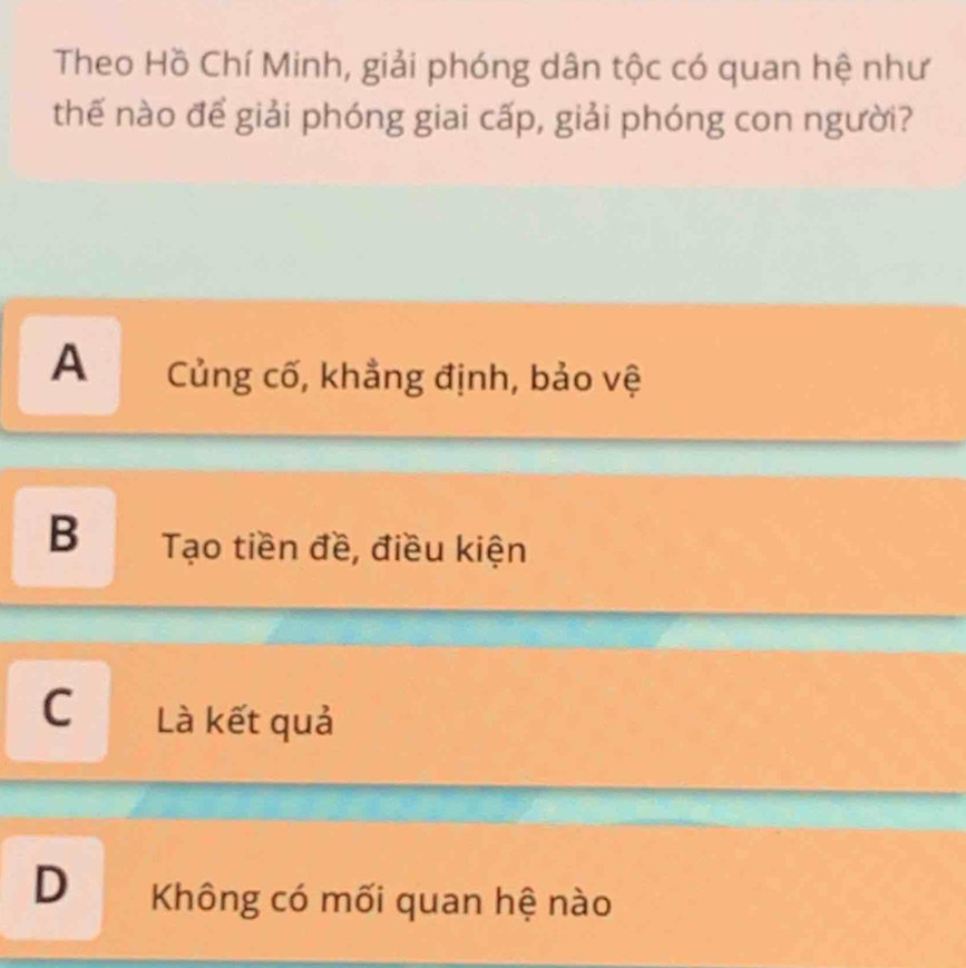 Theo Hồ Chí Minh, giải phóng dân tộc có quan hệ như
thế nào để giải phóng giai cấp, giải phóng con người?
A Củng cố, khẳng định, bảo vệ
B Tạo tiền đề, điều kiện
C Là kết quả
D Không có mối quan hệ nào