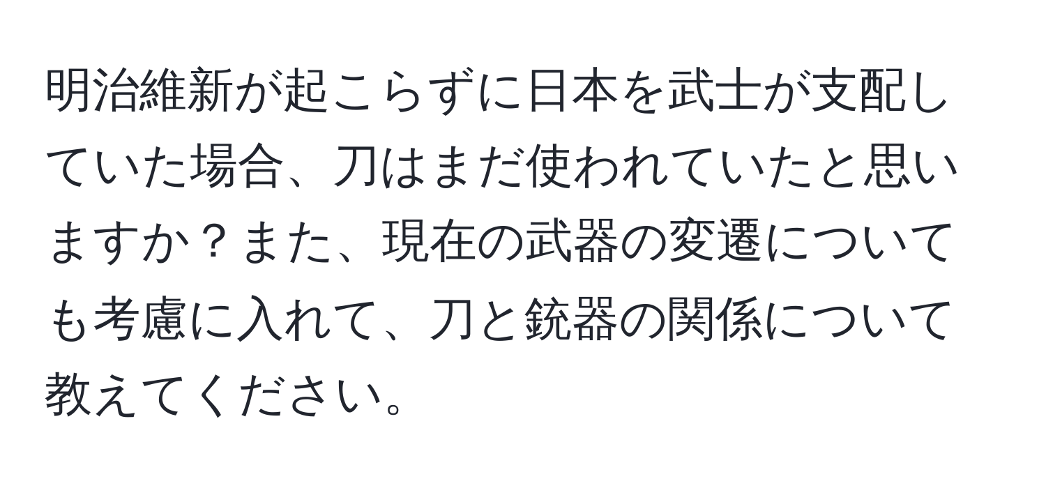 明治維新が起こらずに日本を武士が支配していた場合、刀はまだ使われていたと思いますか？また、現在の武器の変遷についても考慮に入れて、刀と銃器の関係について教えてください。