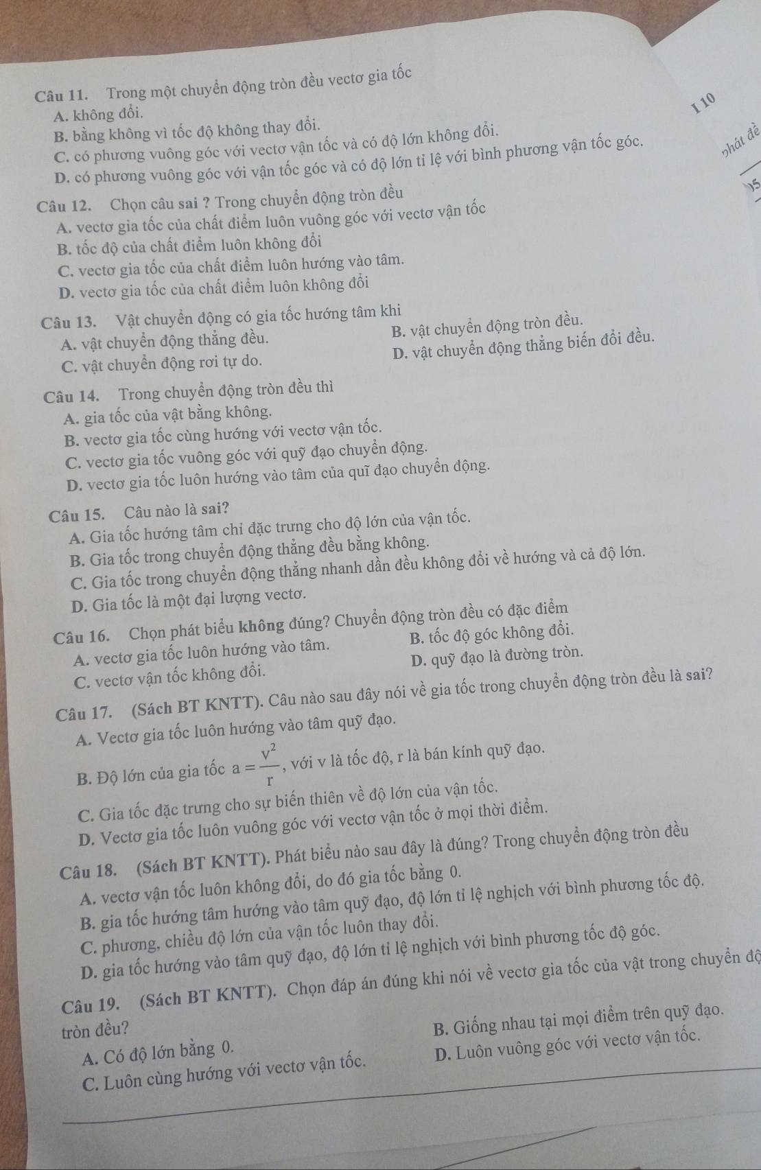 Trong một chuyển động tròn đều vectơ gia tốc
A. không đổi,
I 10
B. bằng không vì tốc độ không thay đổi.
_
C. có phương vuông góc với vectơ vận tốc và có độ lớn không đổi.
D. có phương vuông góc với vận tốc góc và có độ lớn tỉ lệ với bình phương vận tốc góc.
phát đề
Câu 12. Chọn câu sai ? Trong chuyển động tròn đều
15
A. vectơ gia tốc của chất điểm luôn vuông góc với vectơ vận tốc
B. tốc độ của chất điểm luôn không đổi
C. vectơ gia tốc của chất điểm luôn hướng vào tâm.
D. vectơ gia tốc của chất điểm luôn không đổi
Câu 13. Vật chuyển động có gia tốc hướng tâm khi
A. vật chuyển động thẳng đều.
B. vật chuyển động tròn đều.
D. vật chuyển động thẳng biến đổi đều.
C. vật chuyển động rơi tự do.
Câu 14. Trong chuyển động tròn đều thì
A. gia tốc của vật bằng không.
B. vectơ gia tốc cùng hướng với vectơ vận tốc.
C. vectơ gia tốc vuông góc với quỹ đạo chuyển động.
D. vectơ gia tốc luôn hướng vào tâm của quĩ đạo chuyển động.
Câu 15. Câu nào là sai?
A. Gia tốc hướng tâm chỉ đặc trưng cho độ lớn của vận tốc.
B. Gia tốc trong chuyển động thẳng đều bằng không.
C. Gia tốc trong chuyển động thẳng nhanh dần đều không đổi về hướng và cả độ lớn.
D. Gia tốc là một đại lượng vectơ.
Câu 16. Chọn phát biểu không đúng? Chuyển động tròn đều có đặc điểm
A. vectơ gia tốc luôn hướng vào tâm. B. tốc độ góc không đổi.
C. vectơ vận tốc không đổi. D. quỹ đạo là đường tròn.
Câu 17. (Sách BT KNTT). Câu nào sau đây nói về gia tốc trong chuyển động tròn đều là sai?
A. Vectơ gia tốc luôn hướng vào tâm quỹ đạo.
B. Độ lớn của gia tốc a= V^2/r  , với v là tốc độ, r là bán kính quỹ đạo.
C. Gia tốc đặc trưng cho sự biến thiên về độ lớn của vận tốc.
D. Vectơ gia tốc luôn vuông góc với vectơ vận tốc ở mọi thời điểm.
Câu 18. (Sách BT KNTT). Phát biểu nào sau đây là đúng? Trong chuyền động tròn đều
A. vectơ vận tốc luôn không đổi, do đó gia tốc bằng 0.
B. gia tốc hướng tâm hướng vào tâm quỹ đạo, độ lớn tỉ lệ nghịch với bình phương tốc độ.
C. phương, chiều độ lớn của vận tốc luôn thay đổi.
D. gia tốc hướng vào tâm quỹ đạo, độ lớn tỉ lệ nghịch với bình phương tốc độ góc.
Câu 19. (Sách BT KNTT). Chọn đáp án đúng khi nói về vectơ gia tốc của vật trong chuyển độ
tròn đều?
A. Có độ lớn bằng 0. B. Giống nhau tại mọi điểm trên quỹ đạo.
C. Luôn cùng hướng với vectơ vận tốc. D. Luôn vuông góc với vectơ vận tốc.