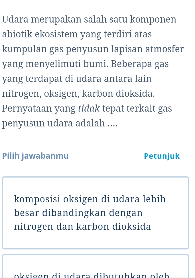 Udara merupakan salah satu komponen 
abiotik ekosistem yang terdiri atas 
kumpulan gas penyusun lapisan atmosfer 
yang menyelimuti bumi. Beberapa gas 
yang terdapat di udara antara lain 
nitrogen, oksigen, karbon dioksida. 
Pernyataan yang tidak tepat terkait gas 
penyusun udara adalah .... 
Pilih jawabanmu Petunjuk 
komposisi oksigen di udara lebih 
besar dibandingkan dengan 
nitrogen dan karbon dioksida 
o igen di u dara dib u tuhkan e e h