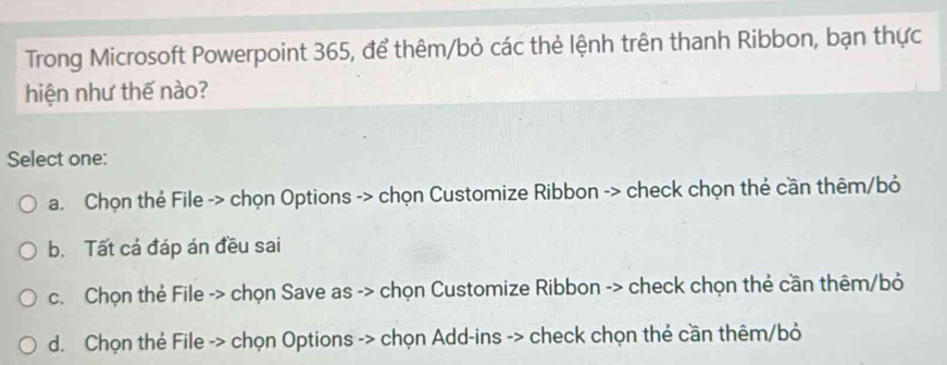 Trong Microsoft Powerpoint 365, để thêm/bỏ các thẻ lệnh trên thanh Ribbon, bạn thực
hiện như thế nào?
Select one:
a. Chọn thẻ File -> chọn Options -> chọn Customize Ribbon -> check chọn thẻ cần thêm/bỏ
b. Tất cả đáp án đều sai
c. Chọn thẻ File -> chọn Save as -> chọn Customize Ribbon -> check chọn thẻ cần thêm/bỏ
d. Chọn thẻ File -> chọn Options -> chọn Add-ins -> check chọn thẻ cần thêm/bỏ