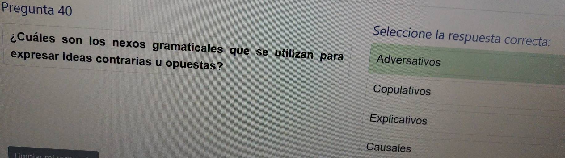 Pregunta 40
Seleccione la respuesta correcta:
¿Cuáles son los nexos gramaticales que se utilizan para Adversativos
expresar ideas contrarias u opuestas?
Copulativos
Explicativos
Causales
Limniar mi