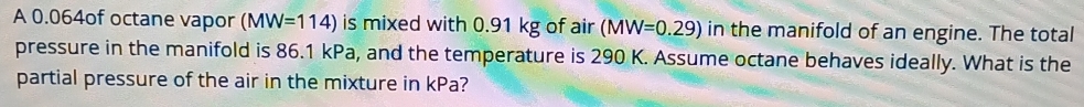 A 0.064of octane vapor (MW=114) is mixed with 0.91 kg of air (MW=0.29) in the manifold of an engine. The total 
pressure in the manifold is 86.1 kPa, and the temperature is 290 K. Assume octane behaves ideally. What is the 
partial pressure of the air in the mixture in kPa?