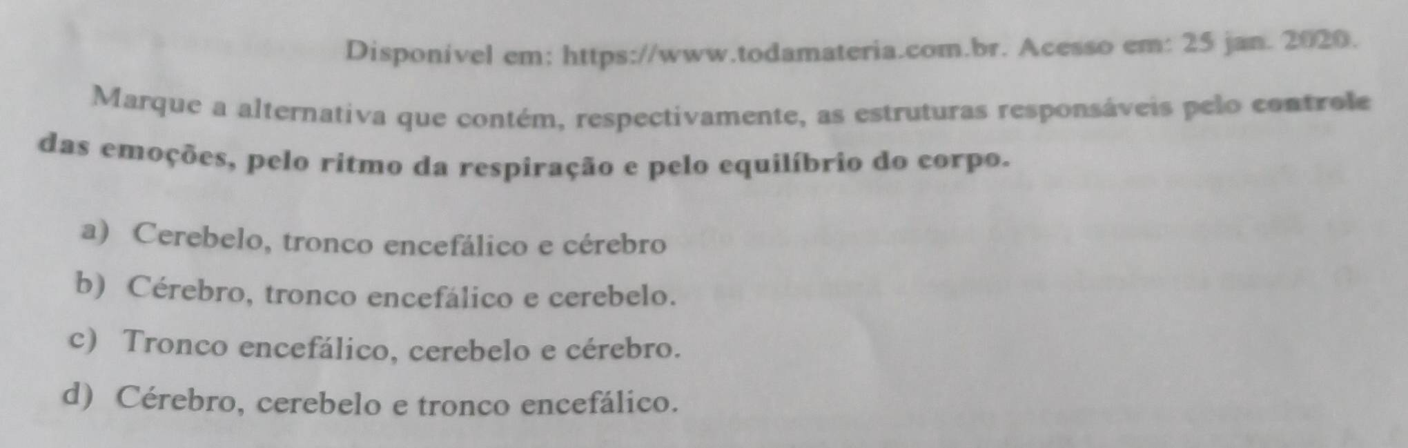 Disponivel em: https://www.todamateria.com.br. Acesso em: 25 jan. 2020.
Marque a alternativa que contém, respectivamente, as estruturas responsáveis pelo controle
das emoções, pelo ritmo da respiração e pelo equilíbrio do corpo.
a) Cerebelo, tronco encefálico e cérebro
b) Cérebro, tronco encefálico e cerebelo.
c) Tronco encefálico, cerebelo e cérebro.
d) Cérebro, cerebelo e tronco encefálico.