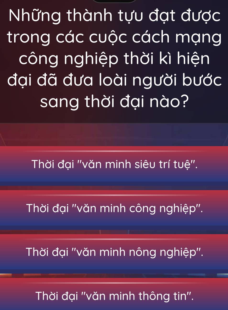 Những thành tựu đạt được
trong các cuộc cách mạng
công nghiệp thời kì hiện
đại đã đưa loài người bước
sang thời đại nào?
Thời đại ''văn minh siêu trí tuệ''.
Thời đại ''văn minh công nghiệp''.
Thời đại ''văn minh nông nghiệp''.
Thời đại ''văn minh thông tin''.