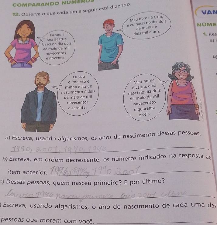 Comparando númeru 
12. Observe o que cada um a seguir está dizendo. 
VAN 
NúME 
1. Res 
a)( 
b) 
a) Escreva, usando algarismos, os anos de na 
_ 
b) Escreva, em ordem decrescente, os números indicados na resposta ad 
item anterior. 
_ 
c) Dessas pessoas, quem nasceu primeiro? E por último? 
_ 
) Escreva, usando algarismos, o ano de nascimento de cada uma das 
pessoas que moram com você._