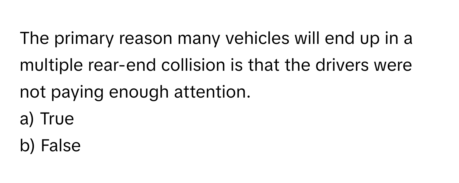 The primary reason many vehicles will end up in a multiple rear-end collision is that the drivers were not paying enough attention. 

a) True
b) False