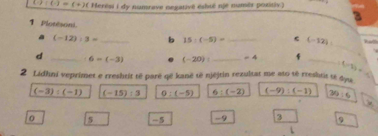 (/ ):(-)=(+) a Herësi i dy numrave negativê eshtë njé numér pozitiv.)
3
1 Plotesoni. __ (-12) : Radh
_
(-12):3=
b 15:(-5)=
d _ 6=(-3)
(-20) : _ =4
_
4
. (-1)=
2 Lidhni veprimet e rreshtit të parë që kanë të njëjtin rezultat me ato té rreshtit té dytê.
(-3):(-1) (-15):3 0:(-5) 6:(-2) (-9):(-1) 30:6
10
5
-9 3
9