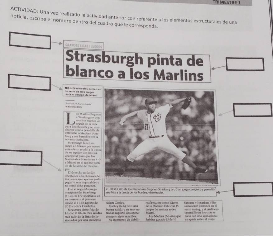 TRIMESTRE 1
ACTIVIDAD: Una vez realizado la actividad anterior con referente a los elementos estructurales de una
noticia, escribe el nombre dentro del cuadro que le corresponda.
GRANDES LIGAS ! JUEGOS
Strasburgh pinta de
blanco a los Marlins
= Los Nacionales berrem 
la verie de tres juegos ante el equipo de Miami
erasion et Nmeri Herald
WAIHNCTON
os Marlíns llegaro
a Washington con
ruchos vacños d
pars los playoffs y se mar seguir en la ruta
charón con la pesadilla de
enfrentar a Stephen Stzas
burg y ser barridos por la
novena capitalina
Strasburgh lanzó un
jurgo en blanco pue noev
entradas y ayadó a la cam
de su equipo con un cua
drangulaí para que los Nacionales derrotaran 4 -
a Miami en el último part
do de la serie de três jue 
13 derecho no le dío
libertades a la ofensiva d
los péces  qu e apenas pra
pegarle sis imparables y
se tomo ocho ponches. EL DERECHO de los Nacionales Stephen Strasburg tarvró un juego completo y permitió
Fue el segando surgo
completo de Strasburg sers hits a la tanda de los Marlíns, el miércoles
(11-4) en 179 aperturas en
su carrera y el primero
desde el 11 de agosto de Adam Conley reafirmaron como líderes Santana y Jonathan Villar
2013 contra Filadelfia Conley (66) tuvo una de la Diviión Este con 15 sacudicrón ionrones en el
Strasburg tiene foja de buens salida y en seía en juegos de ventaja sobre
1-1 con 0.86 en tres salidas sexto inning, y el jardinero
tras salir de la lista de le tradas soportó dos anota Miama central Keon Broston se
sionados por una molestía ciones y siete sencillos. Los Marlins (66-66), que lució con una sensacional atrapada sobee el nsuço
Su momento de debili hatían ganado 13 de 16