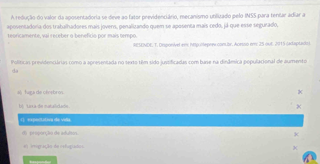 A redução do valor da aposentadoria se deve ao fator previdenciário, mecanismo utilizado pelo INSS para tentar adiar a
aposentadoria dos trabalhadores mais jovens, penalizando quem se aposenta mais cedo, já que esse segurado,
teoricamente, vai receber o benefício por mais tempo.
RESENDE. T. Disponível em: http://ieprev.com.br. Acesso em: 25 out. 2015 (adaptado).
Políticas previdenciárias como a apresentada no texto têm sido justificadas com base na dinâmica populacional de aumento
da
a) fuga de cérebros.
b) taxa de natalidade.
c) expectativa de vida.
d) proporção de adultos. K
e) imigração de refugiados. K
Responder