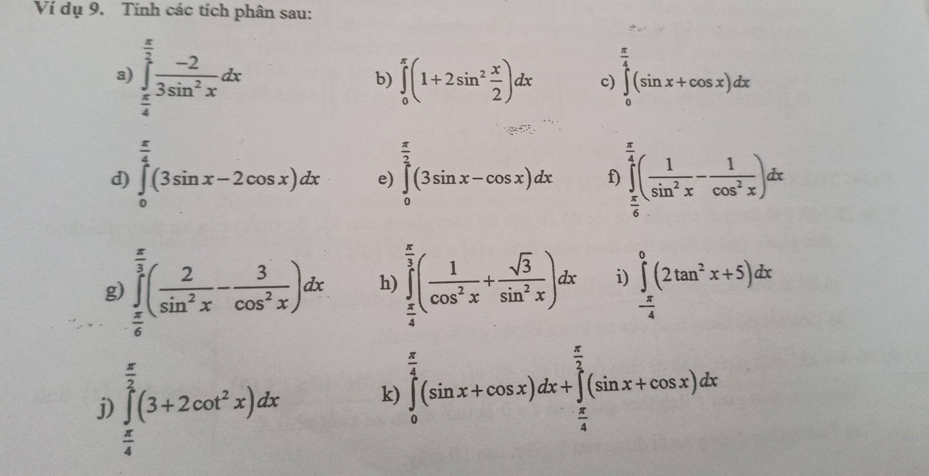 Ví dụ 9. Tính các tích phân sau: 
a) ∈tlimits _ π /4 ^ π /2  (-2)/3sin^2x dx
b) ∈tlimits _0^((π)(1+2sin ^2) x/2 )dx ∈tlimits _0^((frac π)4)(sin x+cos x)dx
c) 
^ 
... 
d) ∈tlimits _0^((frac π)4)(3sin x-2cos x)dx ∈tlimits _0^(2(3sin x-cos x)dx f) ∈tlimits _frac π)6^ π /4 ( 1/sin^2x - 1/cos^2x )dx
e) 
g) ∈tlimits _ π /6 ^ π /3 ( 2/sin^2x - 3/cos^2x )dx
h) ∈tlimits _ π /4 ^ π /3 ( 1/cos^2x + sqrt(3)/sin^2x )dx ∈tlimits _ π /4 ^0(2tan^2x+5)dx
i) 
j) ∈tlimits _ π /4 ^ π /2 (3+2cot^2x)dx
k) ∈tlimits _0^((frac π)4)(sin x+cos x)dx+∈tlimits _ π /4 ^ π /2 (sin x+cos x)dx