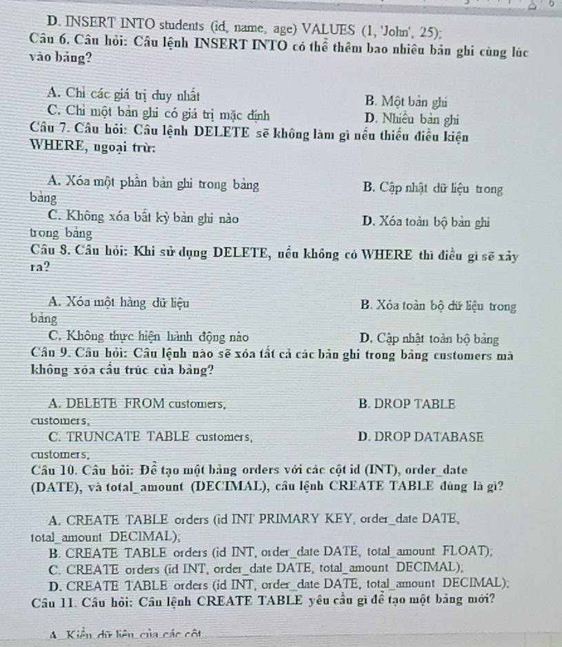 D. INSERT INTO students (id, name, age) VALUES (1, 'John', 25);
Câu 6. Câu hỏi: Câu lệnh INSERT INTO có thể thêm bao nhiêu bản ghi cùng lúc
vào bảng?
A. Chỉ các giá trị duy nhất B. Một bản ghí
C. Chỉ một bản ghi có giá trị mặc định D. Nhiều bản ghi
Câu 7. Câu hỏi: Câu lệnh DELETE sẽ không làm gì nều thiếu điều kiện
WHERE, ngoại trừ:
A. Xóa một phần bản ghi trong bảng B. Cập nhật dữ liệu trong
bàng
C. Không xóa bất kỳ bản ghi nào D. Xóa toàn bộ bản ghì
trong bảng
Câu 8. Cầu hỏi: Khi sử dụng DELETE, nều không có WHERE thì điều gì sẽ xảy
ra?
A. Xóa một hàng dữ liệu B. Xỏa toàn bộ đữ liệu trong
bảng
C. Không thực hiện hành động nào D. Cập nhật toàn bộ bảng
Câu 9. Câu hỏi: Câu lệnh nào sẽ xóa tất cả các bản ghi trong bảng customers mà
không xóa cầu trúc của bảng?
A. DELETE FROM customers. B. DROP TABLE
customers,
C. TRUNCATE TABLE customers, D. DROP DATABASE
customers,
Câu 10. Câu hỏi: Đề tạo một bảng orders với các cột id (INT), order_date
(DATE), và total_amount (DECIMAL), câu lệnh CREATE TABLE đúng là gì?
A. CREATE TABLE orders (id INT PRIMARY KEY, order_date DATE,
total amount DEClMAL)
B. CREATE TABLE orders (id INT, order_date DATE, total_amount FLOAT);
C. CREATE orders (id INT, order_date DATE, total_amount DECIMAL);
D. CREATE TABLE orders (id INT , order_date DATE, total_amount DECIMAL);
Câu 11. Cầu hỏi: Cầu lệnh CREATE TABLE yêu cầu gì đề tạo một bảng mới?
A  Kiển dữ liệu của các cột