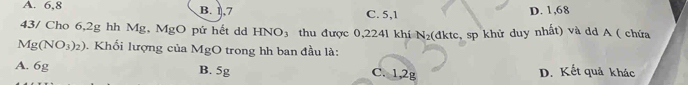 A. 6, 8 B. 1, 7 C. 5, 1 D. 1,68
43/ Cho 6,2g hh Mg, MgO pứ hết dd HNO_3 thu được 0,2241 khí N_2 (dktc, sp khử duy nhất) và dd A ( chứa
Mg(NO_3)_2). Khối lượng của MgO trong hh ban đầu là:
A. 6g B. 5g C. 1,2g D. Kết quả khác