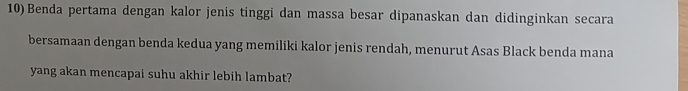 10)Benda pertama dengan kalor jenis tinggi dan massa besar dipanaskan dan didinginkan secara 
bersamaan dengan benda kedua yang memiliki kalor jenis rendah, menurut Asas Black benda mana 
yang akan mencapai suhu akhir lebih lambat?