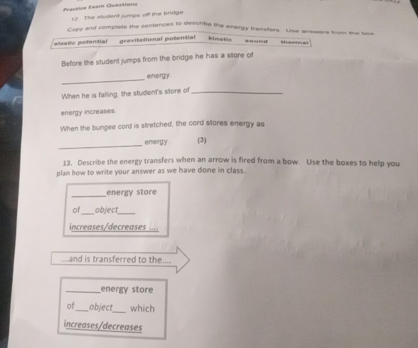 Practice Exam Questions 
12 The student jumps off the bridge 
Copy and complete the sentences to describe the energy transfers. Use answers from the box 
elastic potential gravitational potential kinetic sound thermal 
Before the student jumps from the bridge he has a store of 
_ 
energy. 
When he is falling, the student's store of_ 
energy increases. 
When the bungee cord is stretched, the cord stores energy as 
_ 
energy (3) 
13. Describe the energy transfers when an arrow is fired from a bow. Use the boxes to help you 
plan how to write your answer as we have done in class. 
_energy store 
of_ object_ 
increases/decreases .... 
and is transferred to the.... 
_energy store 
of_ object_ which 
increases/decreases