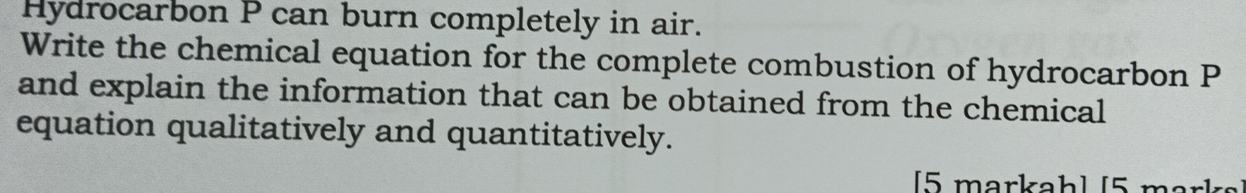 Hydrocarbon P can burn completely in air. 
Write the chemical equation for the complete combustion of hydrocarbon P
and explain the information that can be obtained from the chemical 
equation qualitatively and quantitatively. 
[5 markah] [5 marks