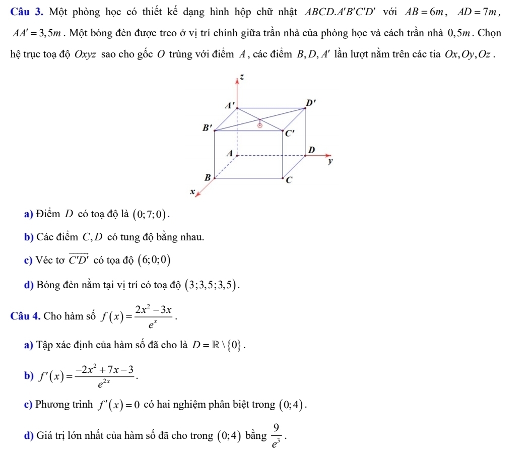 Một phòng học có thiết kế dạng hình hộp chữ nhật ABCD. A'B'C'D' với AB=6m,AD=7m,
AA'=3,5m. Một bóng đèn được treo ở vị trí chính giữa trần nhà của phòng học và cách trần nhà 0,5m. Chọn
hệ trục toạ độ Oxyz sao cho gốc O trùng với điểm A, các điểm B,D, A' lần lượt nằm trên các tia Ox,Oy,Oz .
a) Điểm D có toạ độ là (0;7;0).
b) Các điểm C, D có tung độ bằng nhau.
c) Véc tơ vector C'D' có tọa độ (6;0;0)
d) Bóng đèn nằm tại vị trí có toạ độ (3;3,5;3,5).
Câu 4. Cho hàm số f(x)= (2x^2-3x)/e^x .
a) Tập xác định của hàm số đã cho là D=R| 0 .
b) f'(x)= (-2x^2+7x-3)/e^(2x) .
c) Phương trình f'(x)=0 có hai nghiệm phân biệt trong (0;4).
d) Giá trị lớn nhất của hàm số đã cho trong (0;4) bằng  9/e^3 .