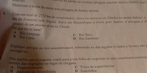 ncus da fauna, as savanas abrigam também muitos répteis, aves
Mencione o nome da maior ave selvagem do bioma savana.
6. Com um total de 2750 km de comprimento, nasce no noroeste da Zâmbia no monte kalene, a
km da fronteira com Ángola. Entra em Moçambique a Oeste pelo Zumbo, e desagua a E
através de um enorme delta no Chinde.
De que rio se trata?
A Rio Limpopo
C Rio Save
B Rio Lúrio
D Rio Zambeze
7 Explique por que os rios moçambicanos, sobretudo os das regiões (Centro e Norte) são y
navegáveis.
Das opções que se seguem, copie para a sua folha de respostas as que constituem consequ
sociais das migrações no lugar de chegada.
A Despovoamento
C Troca de experiências
B Redução da fecundidade D Xenofobia