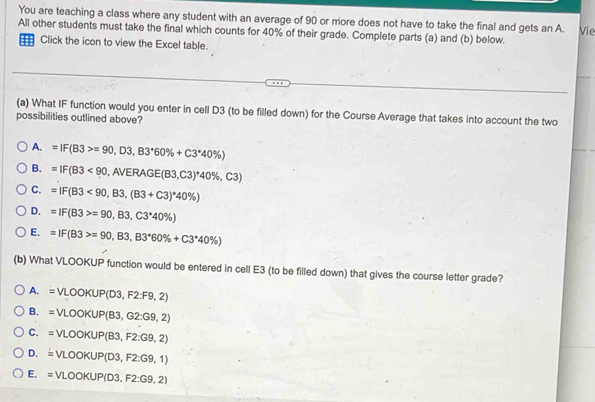 You are teaching a class where any student with an average of 90 or more does not have to take the final and gets an A.
All other students must take the final which counts for 40% of their grade. Complete parts (a) and (b) below. Vie
Click the icon to view the Excel table.
(a) What IF function would you enter in cell D3 (to be filled down) for the Course Average that takes into account the two
possibilities outlined above?
A. =IF(B3>=90,D3,B3^*60% +C3^*40% )
B. =IF(B3<90</tex> ,AVERAGE(B3,C3)^*40% ,C3)
C. =IF(B3<90,B3,(B3+C3)^*40% )
D. =IF(B3>=90,B3,C3^*40% )
E. =IF(B3>=90,B3,B3^*60% +C3^*40% )
(b) What VLOOKUP function would be entered in cell E3 (to be filled down) that gives the course letter grade?
A. = VLOOKUP(D 3,F2:F9,2)
B. = VLO OKUPI B3 G2:G9,2)
C. =V LOOKUP(B3,F2:G9,2)
D. é v LOOKUP(D3,F2:G9,1)
E. = V LOOKUP(D3,F2:G9,2)