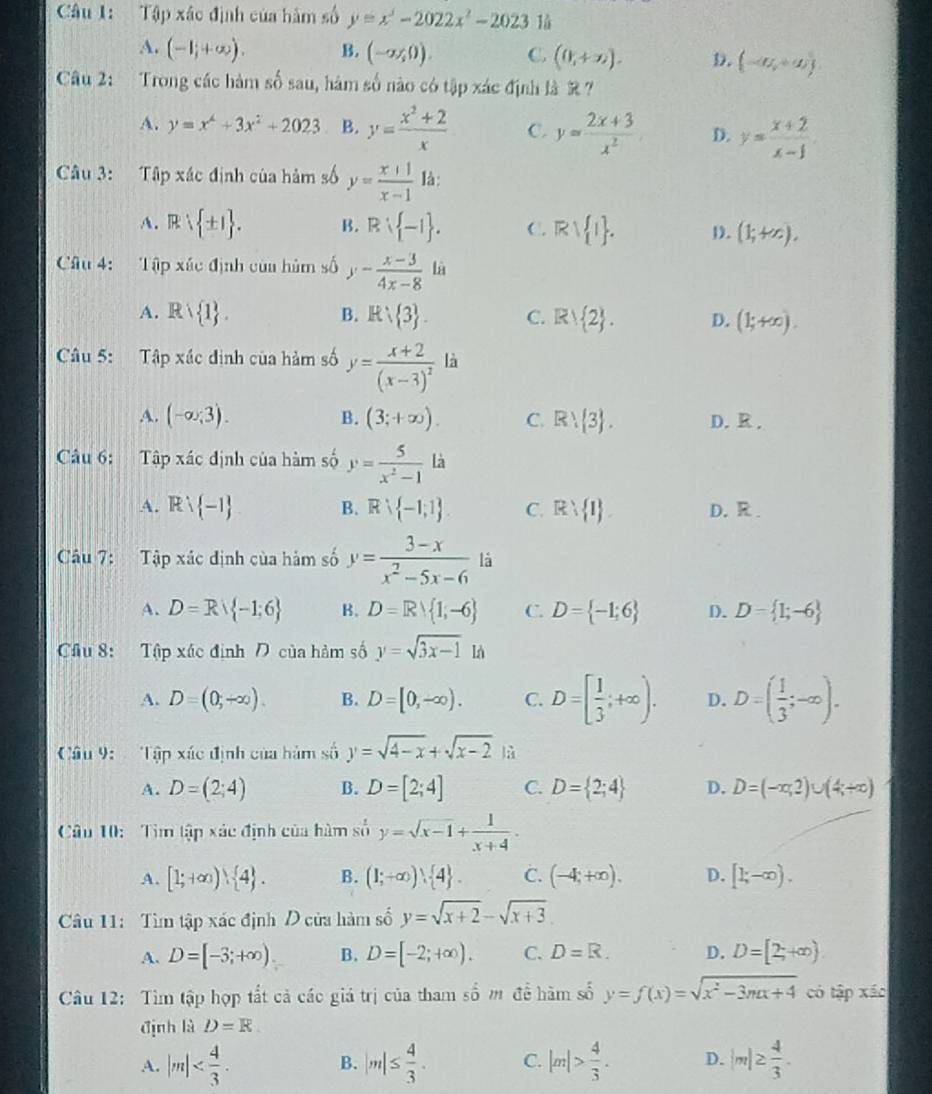 Tập xác định của hàm số y=x^3-2022x^2-2023
A. (-1,+∈fty ). B. (-a,0endpmatrix .,0). C. (0,+∈fty ). D. (-a,+a)
Câu 2: Trong các hàm số sau, hàm số nào có tập xác định là R ?
A. y=x^4+3x^2+2023 B. y= (x^2+2)/x  C. y= (2x+3)/x^2  D. y= (x+2)/x-1 
Câu 3: Tập xác định của hàm số y= (x+1)/x-1  là:
A. R ± 1 . B. R -1 . C. Rvee  1 . D. (1;+∈fty ).
Câu 4: Tập xác định của hùm swidehat O y- (x-3)/4x-8  là
A. Rvee  1 . B. R 3 . C. Rvee  2 . D. (1;+∈fty ).
Câu 5: Tập xác định của hàm số y=frac x+2(x-3)^2 là
A. (-∈fty ,3). B. (3;+∈fty ). C. R)  3 . D. R.
Câu 6: Tập xác định của hàm số y= 5/x^2-1 la
A. Rvee  -1 B. Rvee  -1;1 . C. R 1 . D.  R .
Câu 7:  Tập xác định của hàm số y= (3-x)/x^2-5x-6  là
A. D=R -1;6 B. D=R 1,-6 C. D= -1;6 D. D= 1;-6
Cầu 8: Tập xác định  của hàm số y=sqrt(3x-1) là
A. D=(0,-∈fty ). B. D=[0,-∈fty ). C. D=[ 1/3 ;+∈fty ). D. D=( 1/3 ;-∈fty ).
Câu 9:   Tập xác định của hàm số y=sqrt(4-x)+sqrt(x-2) là
A. D=(2;4) B. D=[2;4] C. D= 2;4 D. D=(-x,2)∪ (4;+∈fty )
Câu 10: Tìm tập xác định của hàm số y=sqrt(x-1)+ 1/x+4 .
A. [1;+∈fty ) 4 . B. (1;+∈fty ) 4 . C. (-4;+∈fty ). D. [1;-∈fty ).
Câu 11:  Tìm tập xác định D của hàm số y=sqrt(x+2)-sqrt(x+3)
A. D=[-3;+∈fty ) B. D=[-2;+∈fty ). C. D=R. D. D=[2;+∈fty )
Câu 12: Tìm tập hợp tất cả các giá trị của tham số m đề hàm số y=f(x)=sqrt(x^2-3mx+4) có tập xáo
định là D=R
A. |m| B. |m|≤  4/3 . C. |m|> 4/3 . D. |m|≥  4/3 .