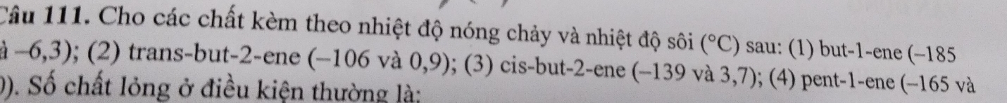 Cho các chất kèm theo nhiệt độ nóng chảy và nhiệt độ sôi (^circ C) sau: (1) but -1 -ene (-185
-6,3) 0; (2) trans-but -2 -ene (−106 và 0,9); (3) cis-but -2 -ene (−139 và 3,7); (4) pent -1 -ene (−165 và 
0). Số chất lỏng ở điều kiện thường là;