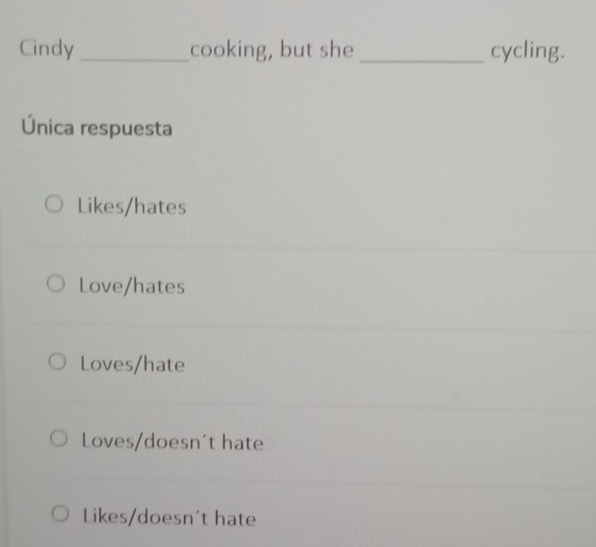 Cindy_ cooking, but she _cycling.
Única respuesta
Likes/hates
Love/hates
Loves/hate
Loves/doesn't hate
Likes/doesn't hate