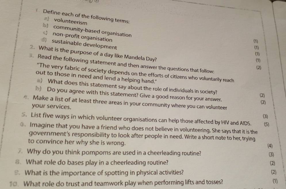 Define each of the following terms:
a) volunteerism
community-based organisation
 non-profit organisation
(1)
sustainable development
(1)
2. What is the purpose of a day like Mandela Day?
(1)
(1)
Read the following statement and then answer the questions that follow:
(2)
“The very fabric of society depends on the efforts of citizens who voluntarily reach
out to those in need and lend a helping hand."
_) What does this statement say about the role of individuals in society?
h) Do you agree with this statement? Give a good reason for your answer.
(2)
(2)
. Make a list of at least three areas in your community where you can volunteer
your services.
(3)
$。 List five ways in which volunteer organisations can help those affected by HIV and AIDS. (5)
Imagine that you have a friend who does not believe in volunteering. She says that it is the
government’s responsibility to look after people in need. Write a short note to her, trying
to convince her why she is wrong.
(4)
Why do you think pompoms are used in a cheerleading routine? (3)
8. What role do bases play in a cheerleading routine? (2)
What is the importance of spotting in physical activities? (2)
10. What role do trust and teamwork play when performing lifts and tosses? (1)