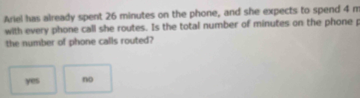 Ariel has already spent 26 minutes on the phone, and she expects to spend 4 m
with every phone call she routes. Is the total number of minutes on the phone p
the number of phone calls routed?
yes no