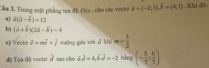 Trong mặt phẳng tọa độ Oxy , cho các vectơ vector a=(-2;3), vector b=(4;1). Khi đó: 
a) vector a(vector a-vector b)=12
b) (vector a+vector b)(2vector a-vector b)=4
c) Vecto vector c=mvector i+vector j vuông góc với vector a khi m= 3/2 
d) Tọa độ vectơ vector d sao cho vector a.vector d=4, vector b. vector d=-2 bằng (- 5/7 ; 6/7 )