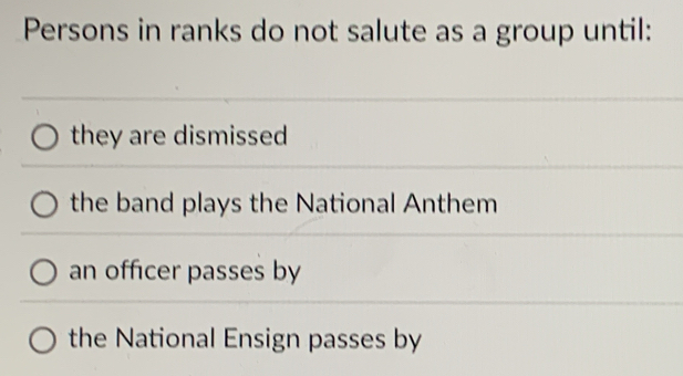 Persons in ranks do not salute as a group until:
they are dismissed
the band plays the National Anthem
an officer passes by
the National Ensign passes by