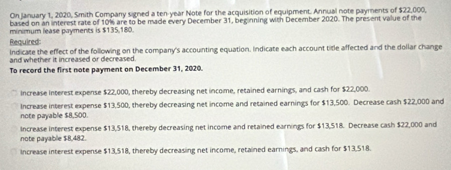 On January 1, 2020, Smith Company signed a ten-year Note for the acquisition of equipment. Annual note payments of $22,000,
based on an interest rate of 10% are to be made every December 31, beginning with December 2020. The present value of the
minimum lease payments is $135,180.
Required:
Indicate the effect of the following on the company's accounting equation. Indicate each account title affected and the doliar change
and whether it increased or decreased.
To record the first note payment on December 31, 2020.
increase interest expense $22,000, thereby decreasing net income, retained earnings, and cash for $22,000.
Increase interest expense $13,500, thereby decreasing net income and retained earnings for $13,500. Decrease cash $22,000 and
note payable $8,500.
Increase interest expense $13,518, thereby decreasing net income and retained earnings for $13,518. Decrease cash $22,000 and
note payable $8,482.
Increase interest expense $13,518, thereby decreasing net income, retained earnings, and cash for $13,518.