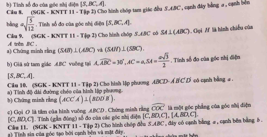 Tính số đo của góc nhị diện [S,BC,A]. 
Câu 8. (SGI -KNTT11-Tap2) 0 Cho hình chóp tam giác đều S. ABC , cạnh đáy bằng a , cạnh bên 
bàng asqrt(frac 5)12. Tính số đo của góc nhị diện [S,BC,A]. 
Câu 9. (SGK - KNT T 11-That ap2) Cho hình chóp S. ABC có SA⊥ (ABC). Gọi H là hình chiếu của 
A trên BC. 
a) Chứng minh rằng (SAB)⊥ (ABC) V à (SAH)⊥ (SBC). 
b) Giả sử tam giác ABC vuông tại A, A, widehat ABC=30°, AC=a, SA= asqrt(3)/2 . Tính số đo của góc nhị diện
[S,BC,A]. 
Câu 10. (SGK - KNTT 11 - Tập 2) Cho hình lập phương ABCD· Á B C D có cạnh bằng a. 
a) Tính độ dài đường chéo của hình lập phương. 
b) Chứng minh rằng (ACC'A')⊥ (BDD'B'). 
c) Gọi O là tâm của hình vuông ABCD. Chứng minh rằng widehat COC là một góc phẳng của góc nhị diện
[C,BD,C]. Tính (gần đúng) số đo của các góc nhị diện [C,BD,C],[A,BD,C]. 
Câu 11. (SGK - KNTT 11-T (ập 2) Cho hình chóp đều S. ABC , đáy có cạnh bằng a, cạnh bên bằng b. 
a) Tính sin của góc tạo bởi cạnh bên và mặt đáy. 
mặt bên