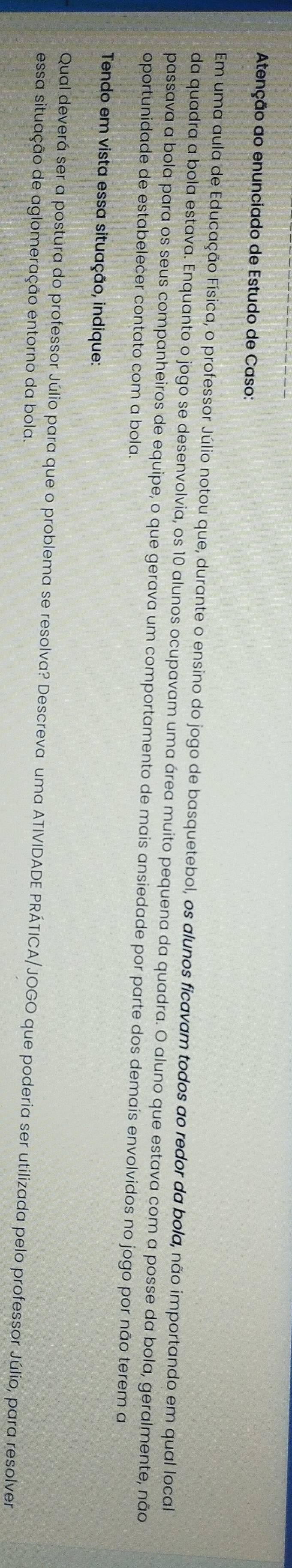 Atenção ao enunciado de Estudo de Caso: 
Em uma aula de Educação Física, o professor Júlio notou que, durante o ensino do jogo de basquetebol, os alunos ficavam todos ao redor da bola, não importando em qual local 
da quadra a bola estava. Enquanto o jogo se desenvolvia, os 10 alunos ocupavam uma área muito pequena da quadra. O aluno que estava com a posse da bola, geralmente, não 
passava a bola para os seus companheiros de equipe, o que gerava um comportamento de mais ansiedade por parte dos demais envolvidos no jogo por não terem a 
oportunidade de estabelecer contato com a bola. 
Tendo em vista essa situação, indique: 
Qual deverá ser a postura do professor Júlio para que o problema se resolva? Descreva uma ATIVIDADE PRÁTICA/JOGO que poderia ser utilizada pelo professor Júlio, para resolver 
essa situação de aglomeração entorno da bola.