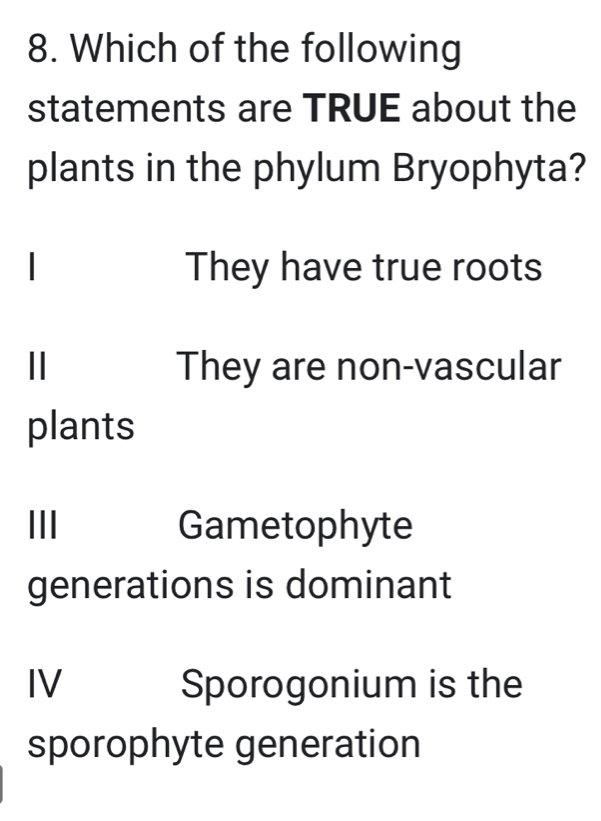 Which of the following
statements are TRUE about the
plants in the phylum Bryophyta?
| They have true roots
| They are non-vascular
plants
III Gametophyte
generations is dominant
IV Sporogonium is the
sporophyte generation