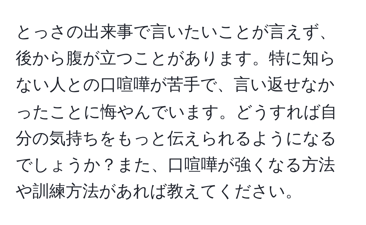 とっさの出来事で言いたいことが言えず、後から腹が立つことがあります。特に知らない人との口喧嘩が苦手で、言い返せなかったことに悔やんでいます。どうすれば自分の気持ちをもっと伝えられるようになるでしょうか？また、口喧嘩が強くなる方法や訓練方法があれば教えてください。