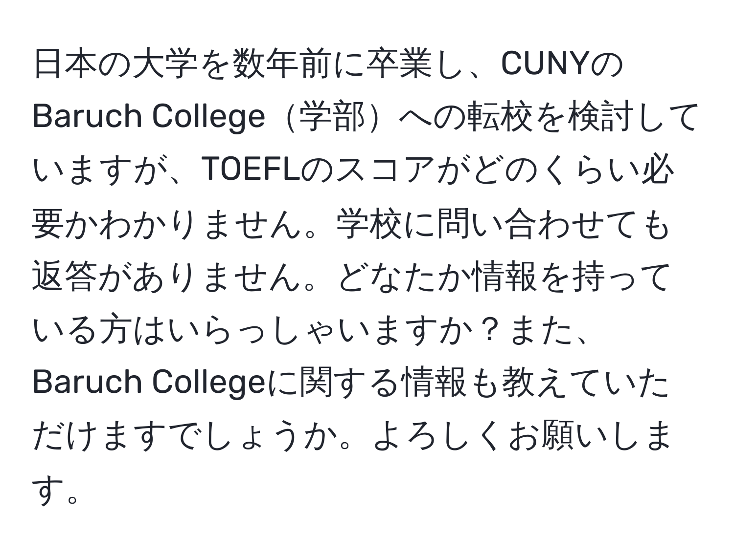 日本の大学を数年前に卒業し、CUNYのBaruch College学部への転校を検討していますが、TOEFLのスコアがどのくらい必要かわかりません。学校に問い合わせても返答がありません。どなたか情報を持っている方はいらっしゃいますか？また、Baruch Collegeに関する情報も教えていただけますでしょうか。よろしくお願いします。